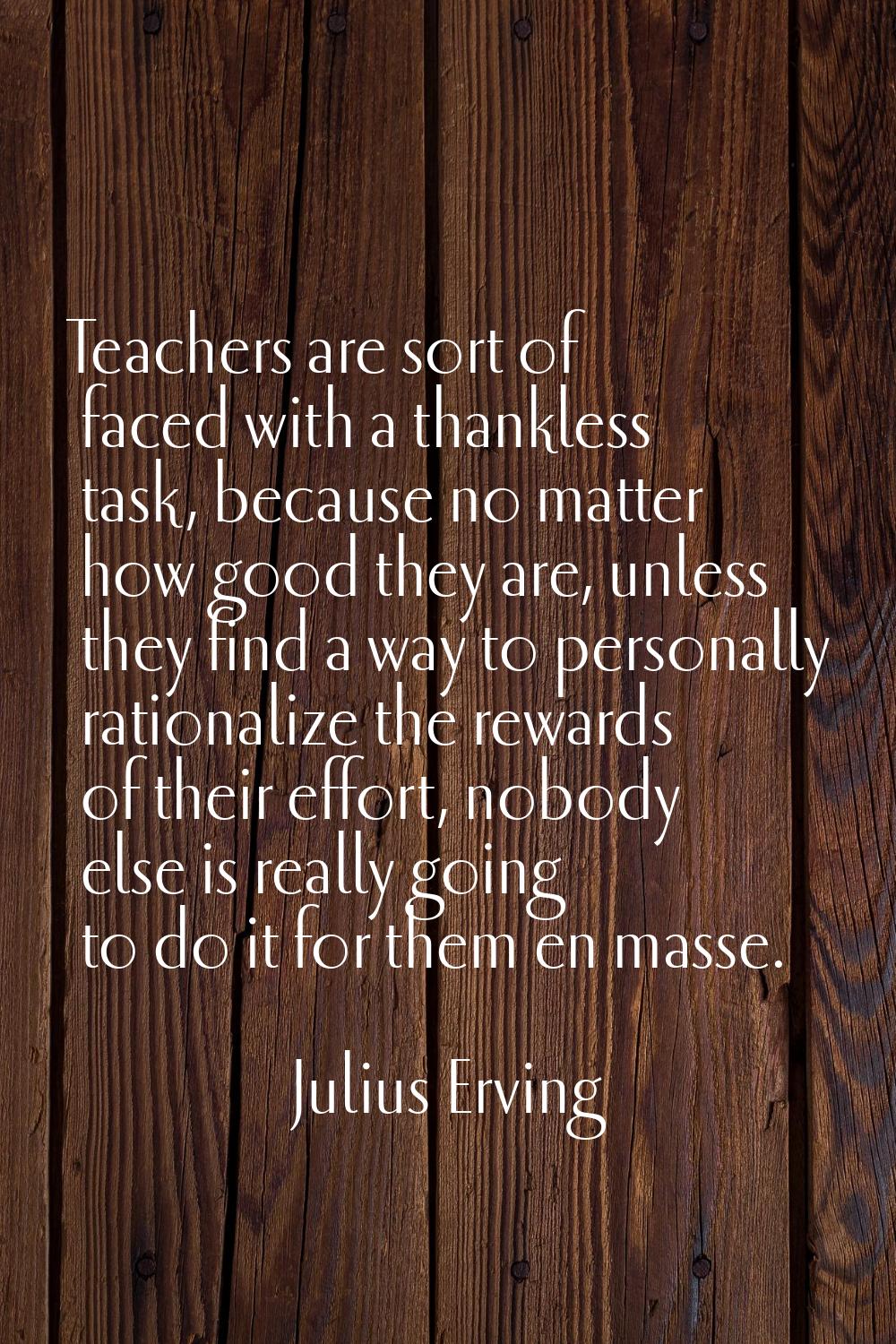 Teachers are sort of faced with a thankless task, because no matter how good they are, unless they 