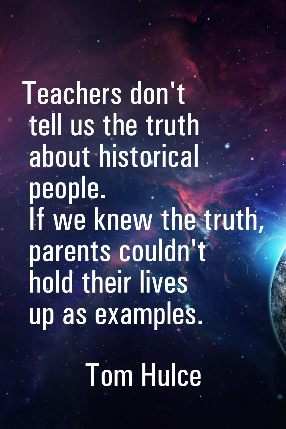 Teachers don't tell us the truth about historical people. If we knew the truth, parents couldn't ho