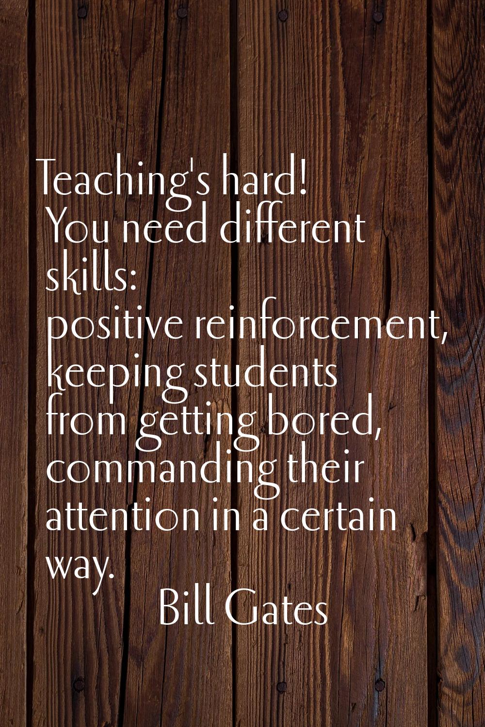 Teaching's hard! You need different skills: positive reinforcement, keeping students from getting b
