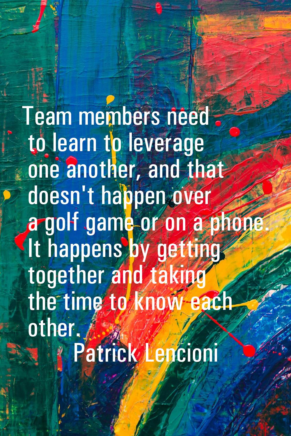 Team members need to learn to leverage one another, and that doesn't happen over a golf game or on 