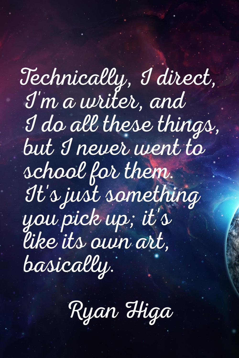 Technically, I direct, I'm a writer, and I do all these things, but I never went to school for them
