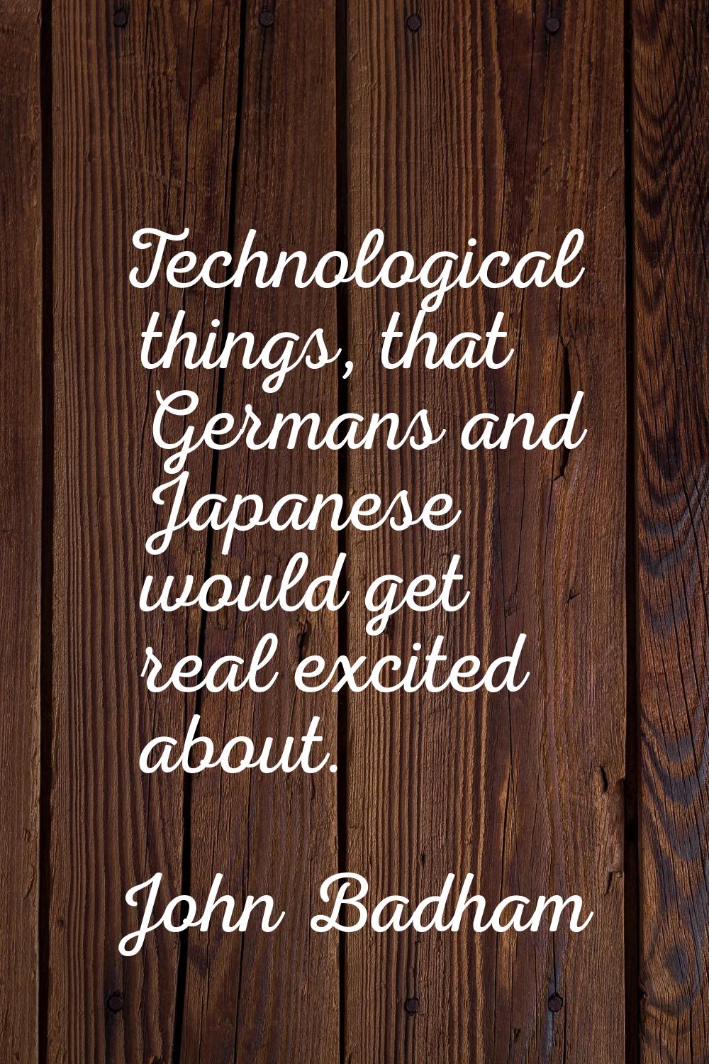Technological things, that Germans and Japanese would get real excited about.