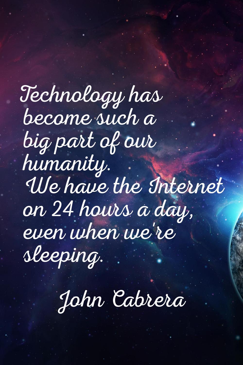 Technology has become such a big part of our humanity. We have the Internet on 24 hours a day, even