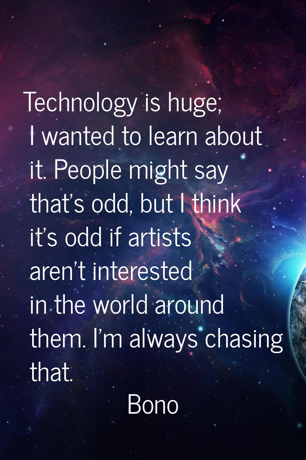 Technology is huge; I wanted to learn about it. People might say that's odd, but I think it's odd i