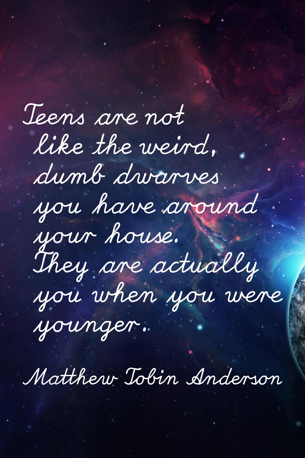Teens are not like the weird, dumb dwarves you have around your house. They are actually you when y