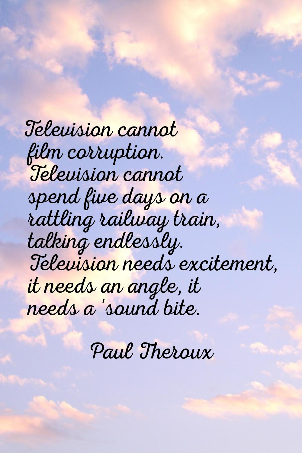Television cannot film corruption. Television cannot spend five days on a rattling railway train, t