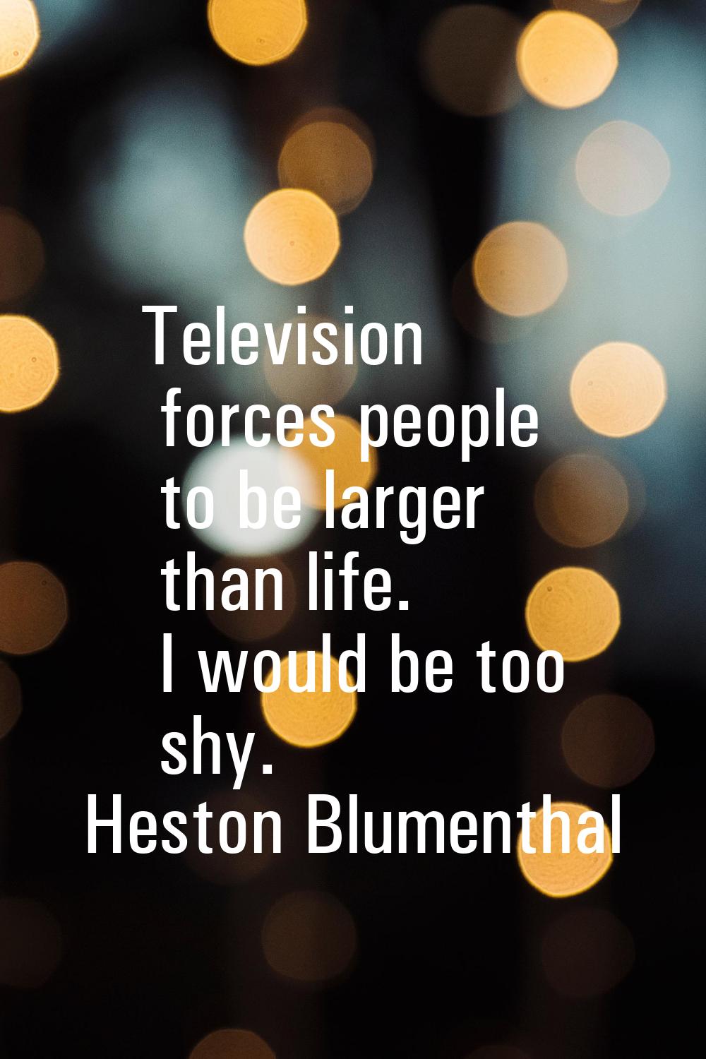 Television forces people to be larger than life. I would be too shy.
