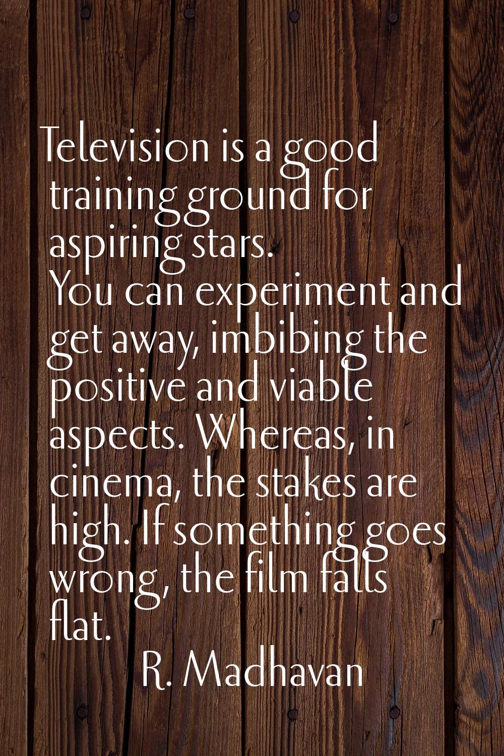 Television is a good training ground for aspiring stars. You can experiment and get away, imbibing 