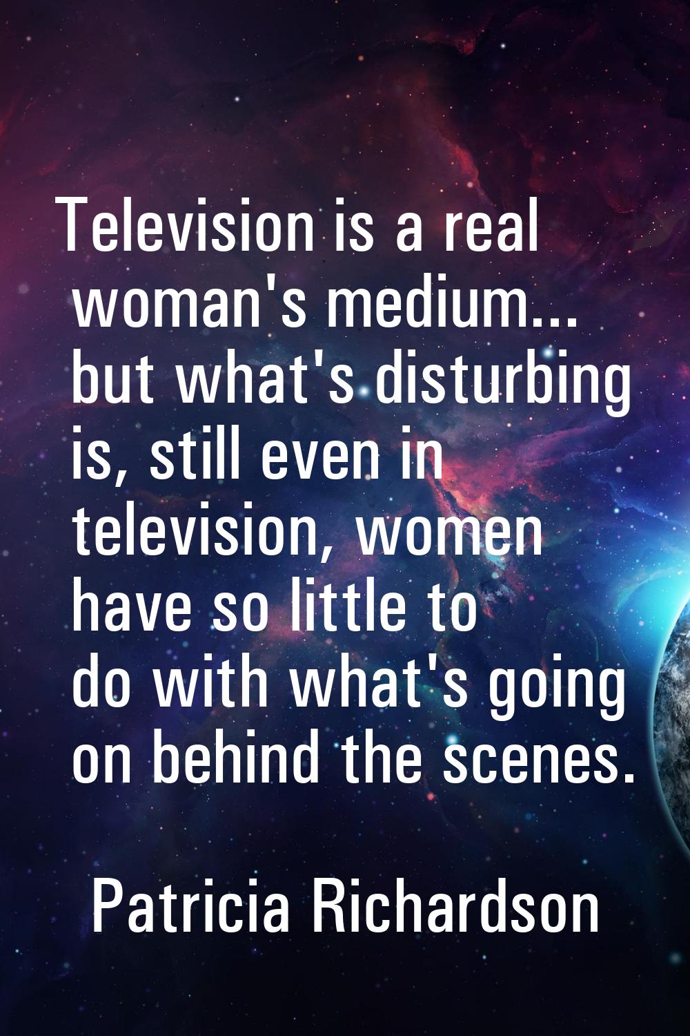 Television is a real woman's medium... but what's disturbing is, still even in television, women ha