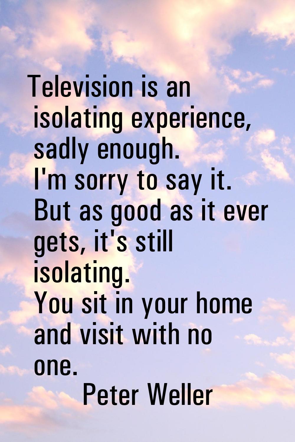 Television is an isolating experience, sadly enough. I'm sorry to say it. But as good as it ever ge