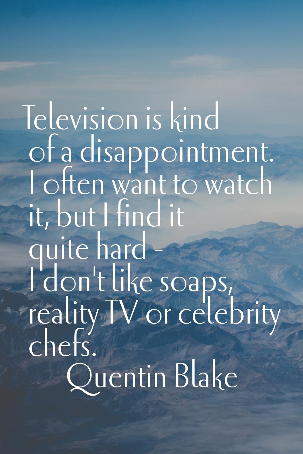 Television is kind of a disappointment. I often want to watch it, but I find it quite hard - I don'