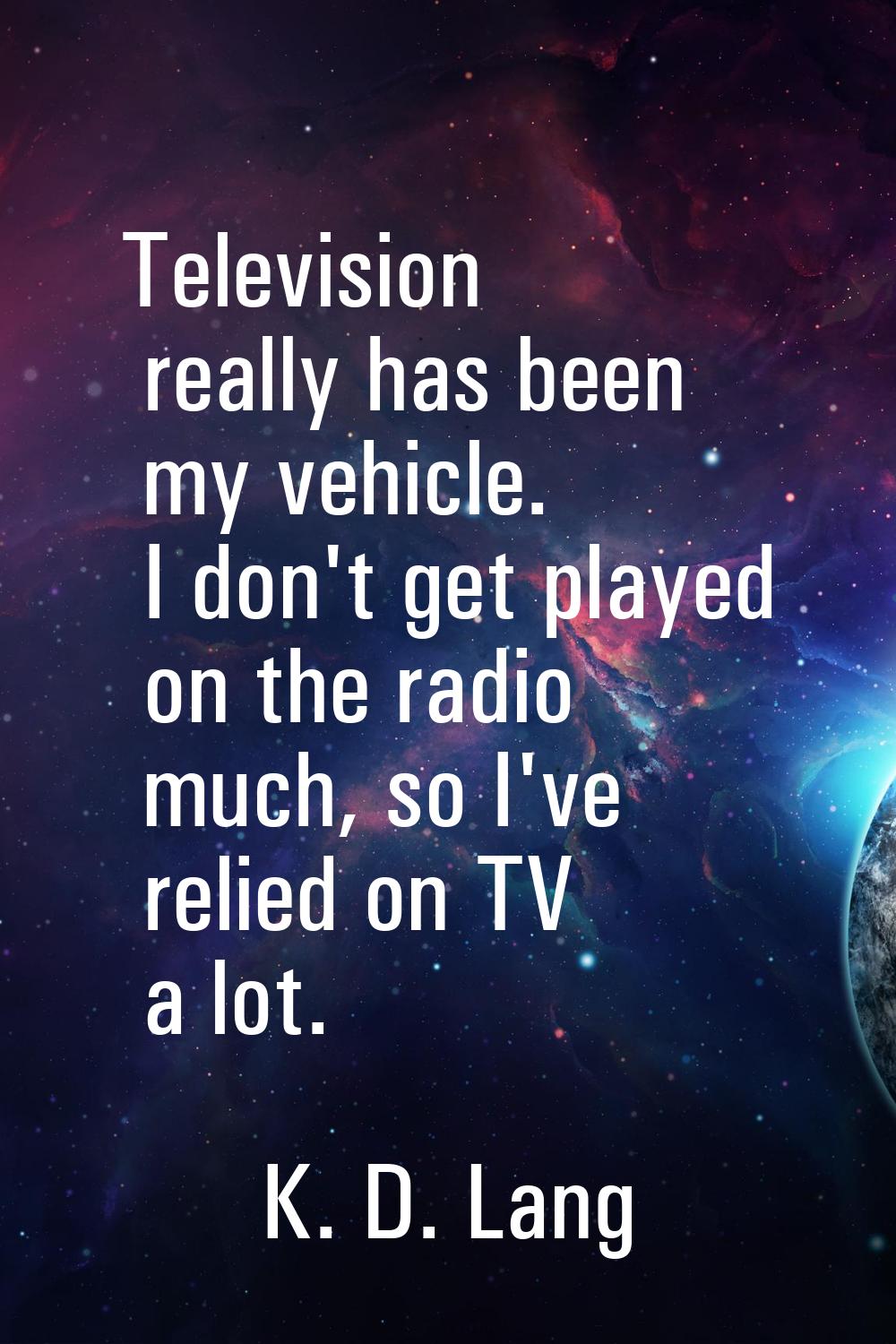 Television really has been my vehicle. I don't get played on the radio much, so I've relied on TV a
