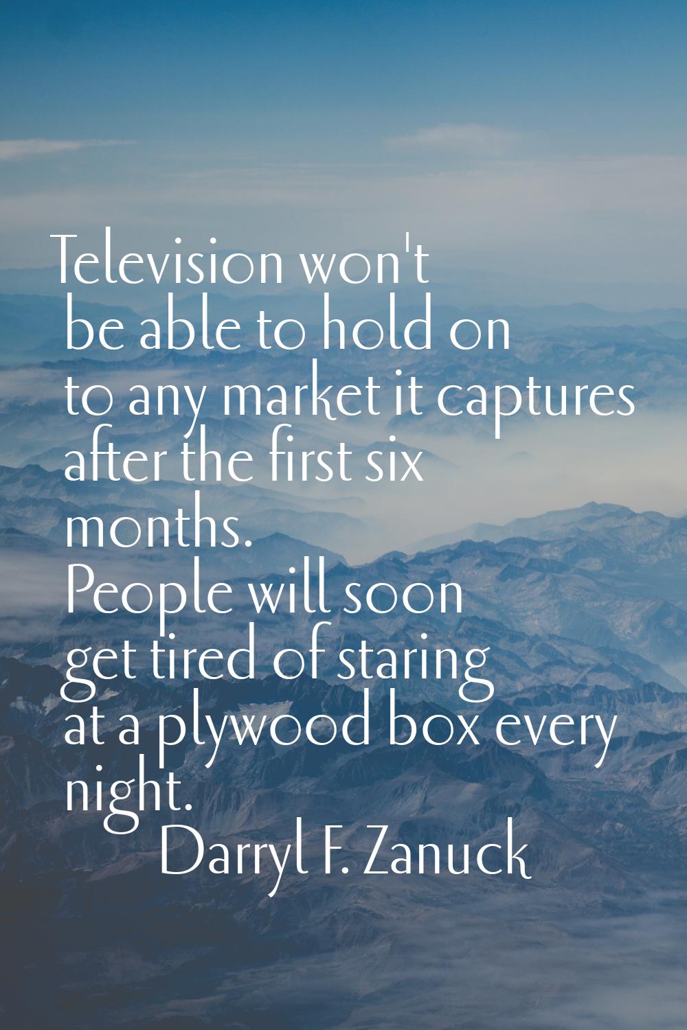 Television won't be able to hold on to any market it captures after the first six months. People wi