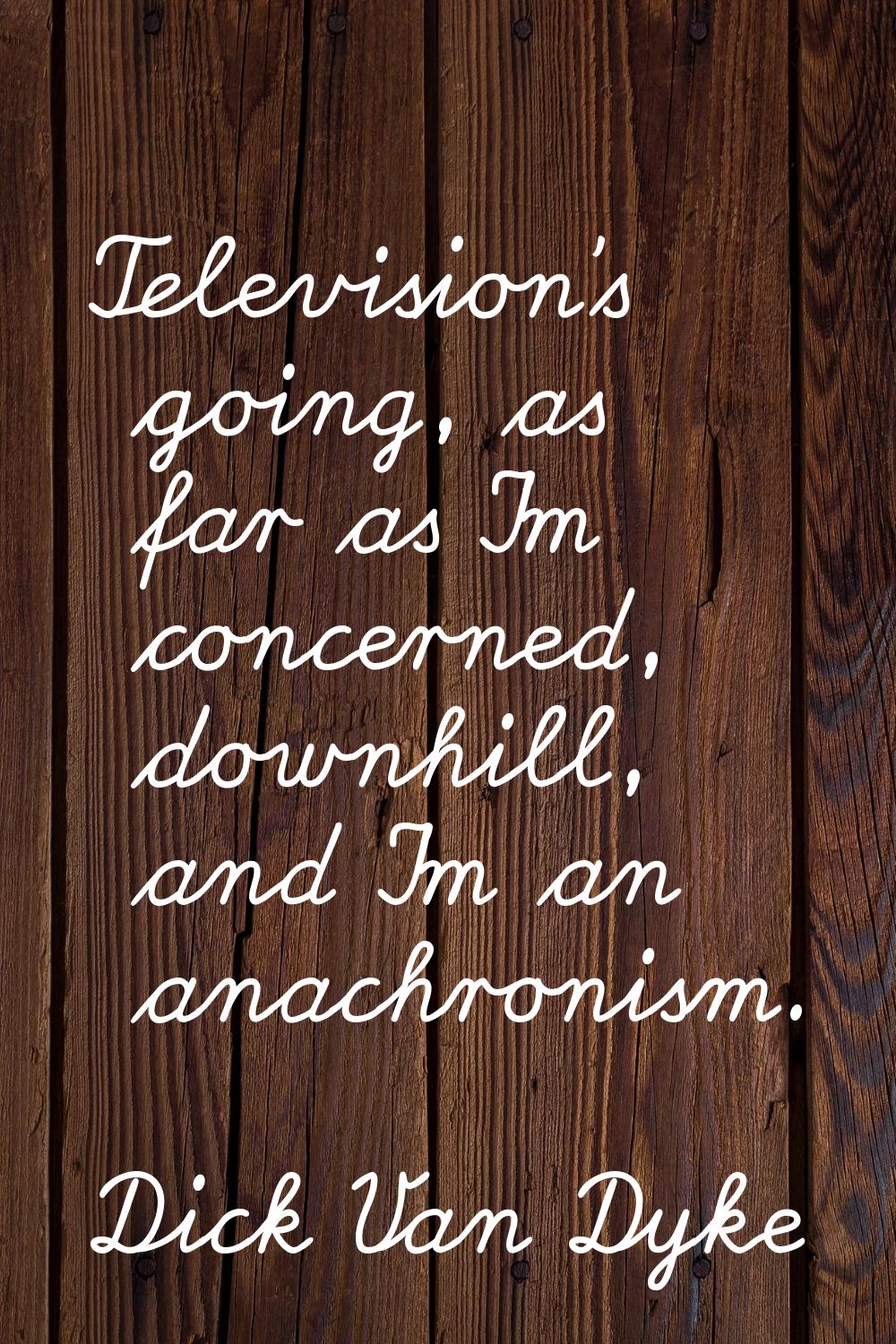 Television's going, as far as I'm concerned, downhill, and I'm an anachronism.
