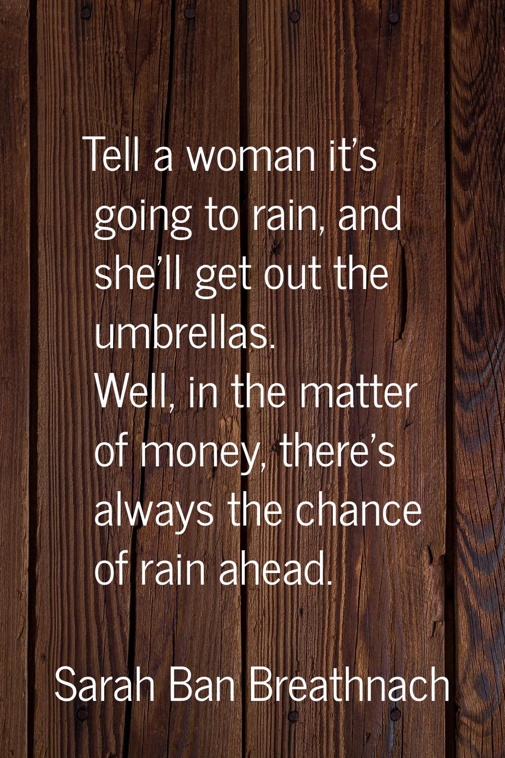 Tell a woman it's going to rain, and she'll get out the umbrellas. Well, in the matter of money, th