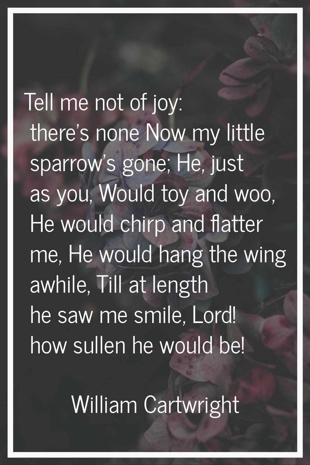 Tell me not of joy: there's none Now my little sparrow's gone; He, just as you, Would toy and woo, 