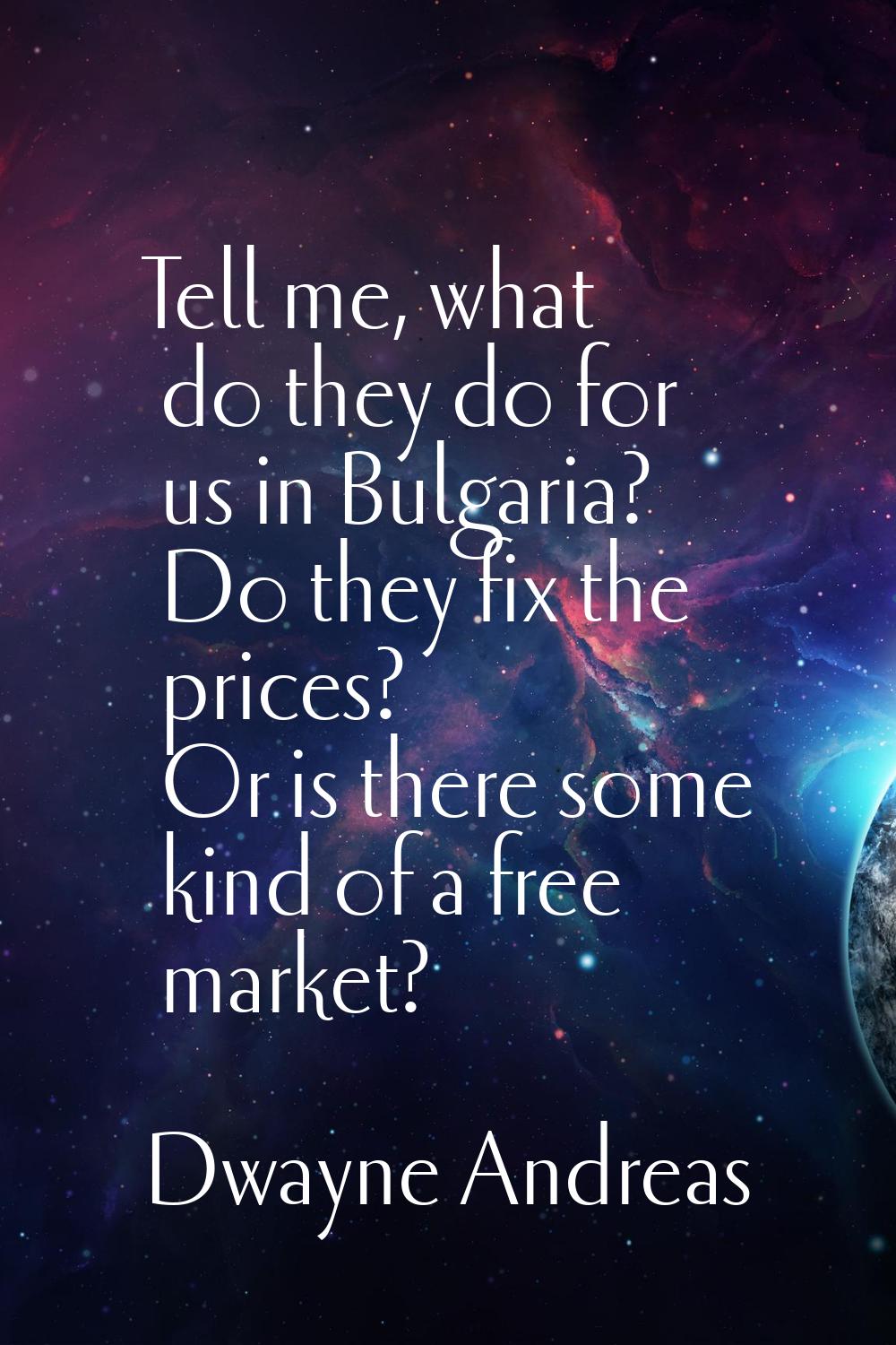Tell me, what do they do for us in Bulgaria? Do they fix the prices? Or is there some kind of a fre
