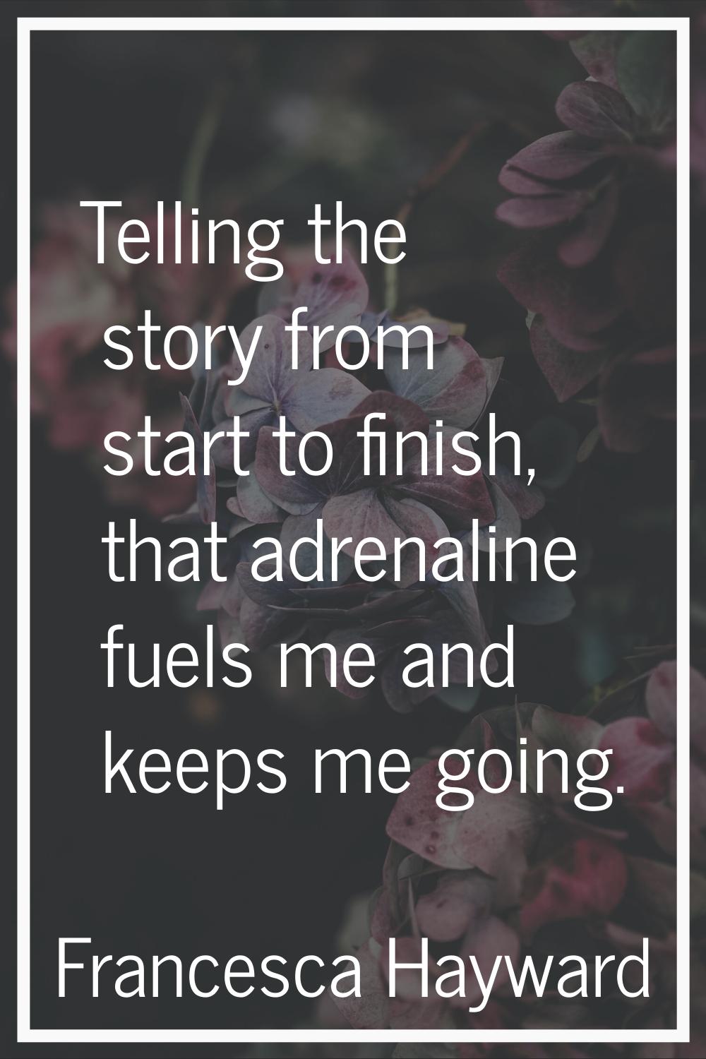 Telling the story from start to finish, that adrenaline fuels me and keeps me going.