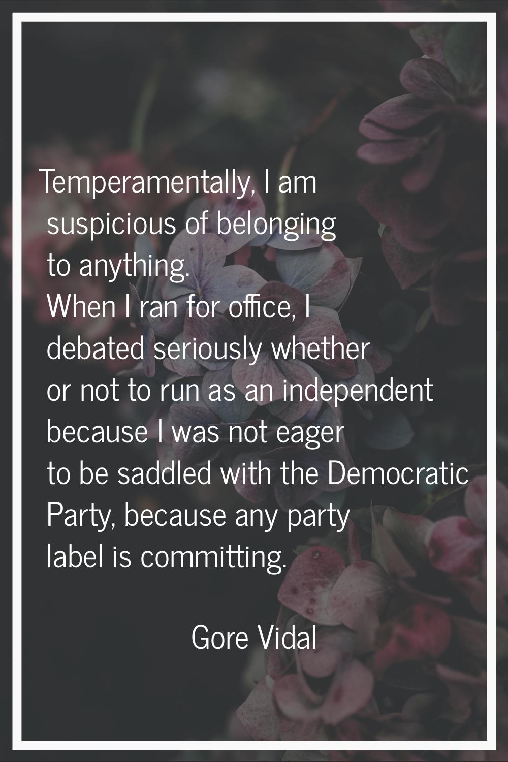 Temperamentally, I am suspicious of belonging to anything. When I ran for office, I debated serious