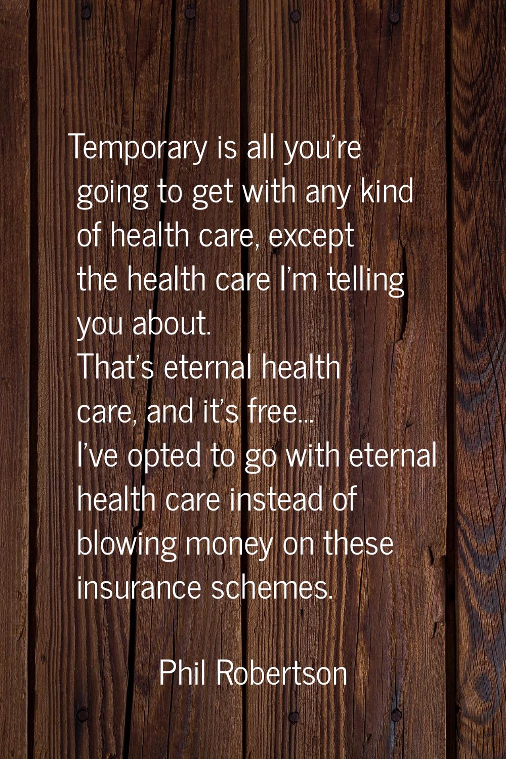 Temporary is all you're going to get with any kind of health care, except the health care I'm telli