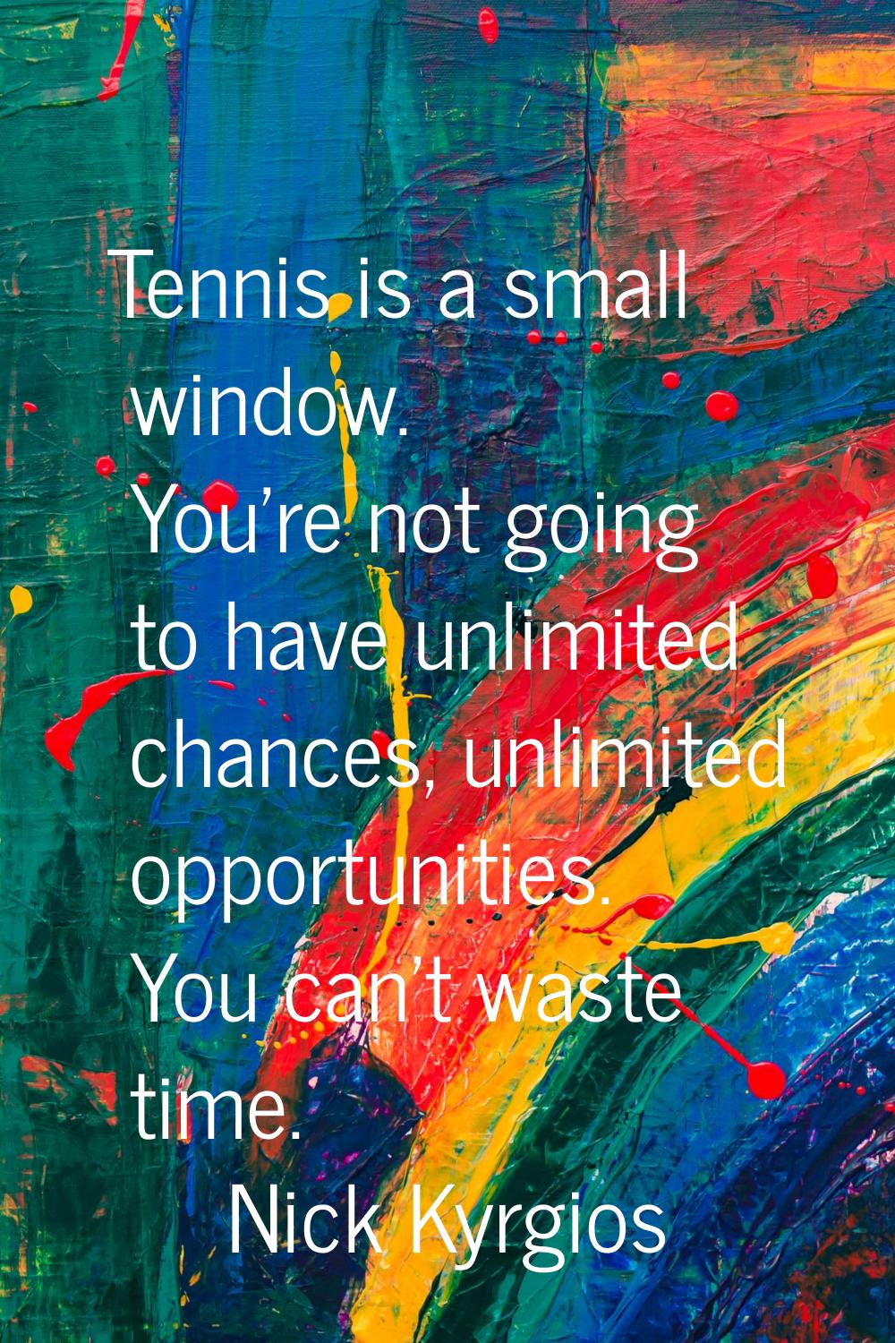 Tennis is a small window. You're not going to have unlimited chances, unlimited opportunities. You 