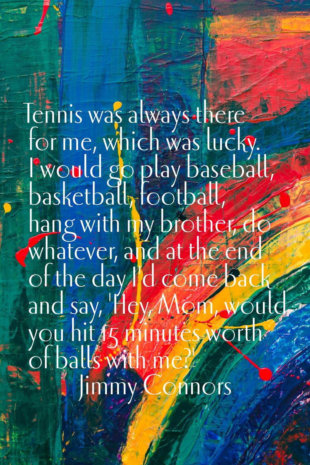 Tennis was always there for me, which was lucky. I would go play baseball, basketball, football, ha