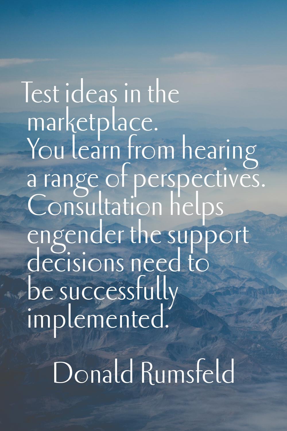 Test ideas in the marketplace. You learn from hearing a range of perspectives. Consultation helps e
