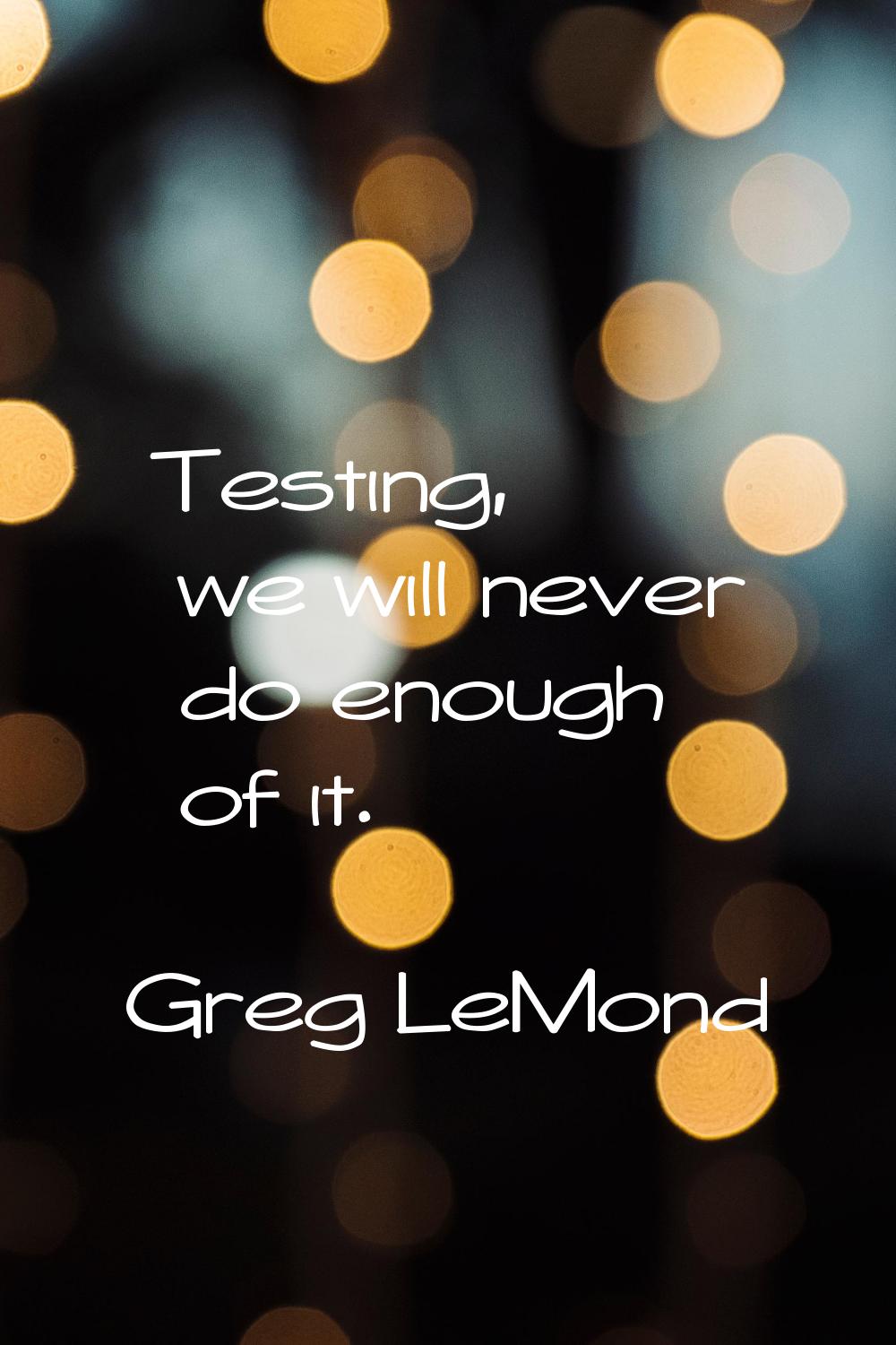 Testing, we will never do enough of it.