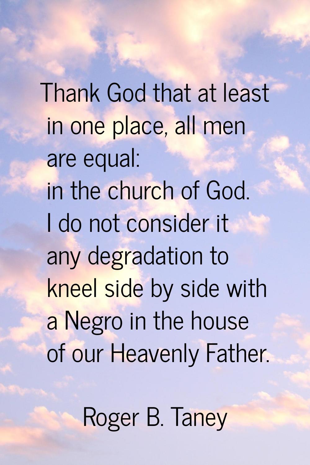 Thank God that at least in one place, all men are equal: in the church of God. I do not consider it