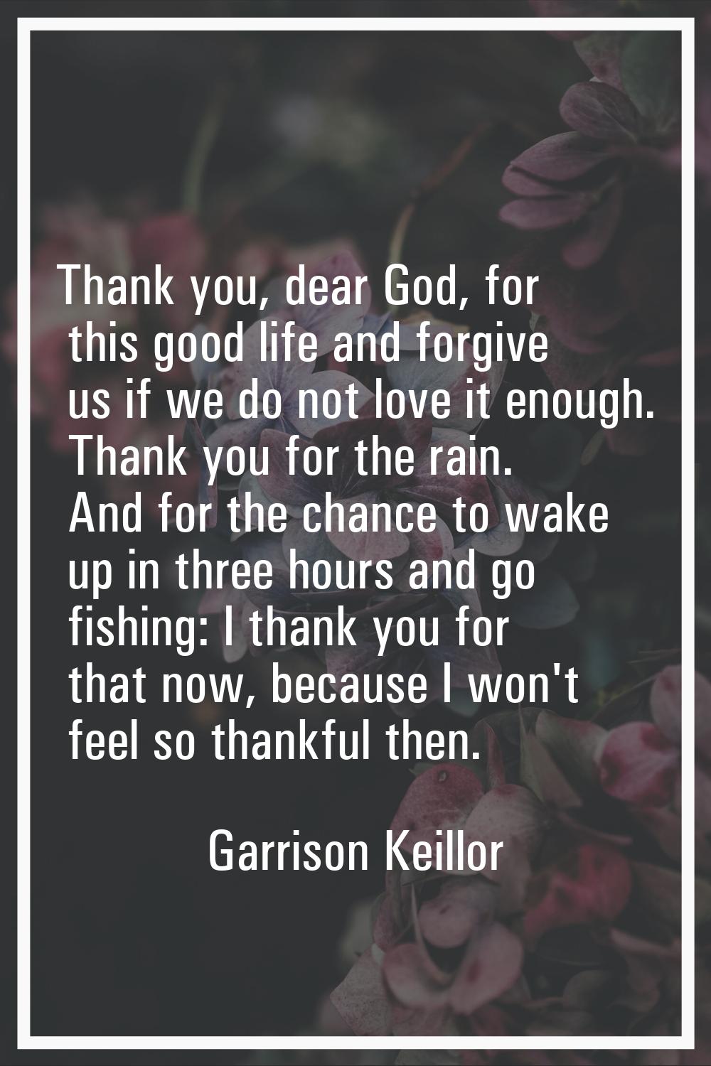 Thank you, dear God, for this good life and forgive us if we do not love it enough. Thank you for t