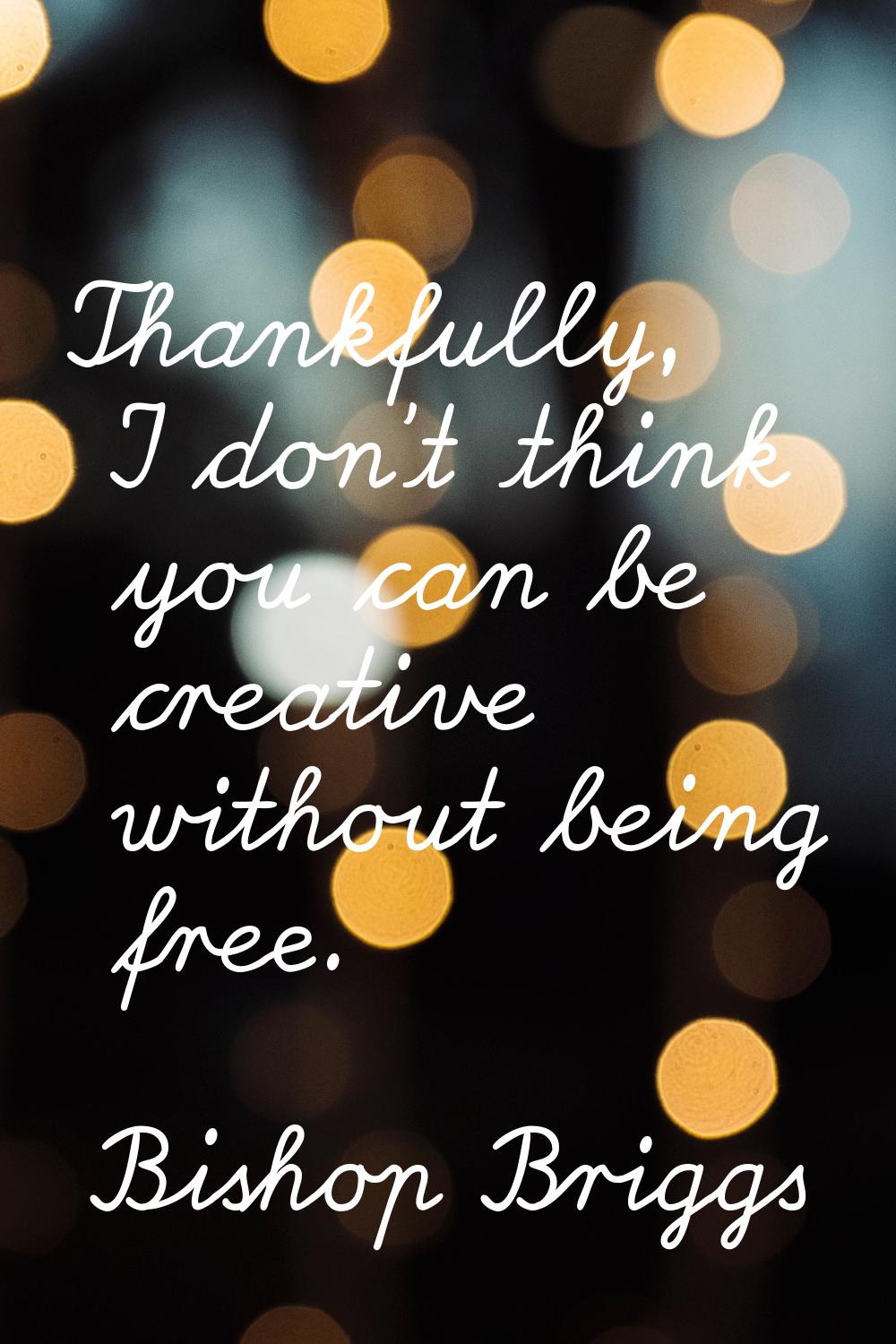 Thankfully, I don't think you can be creative without being free.