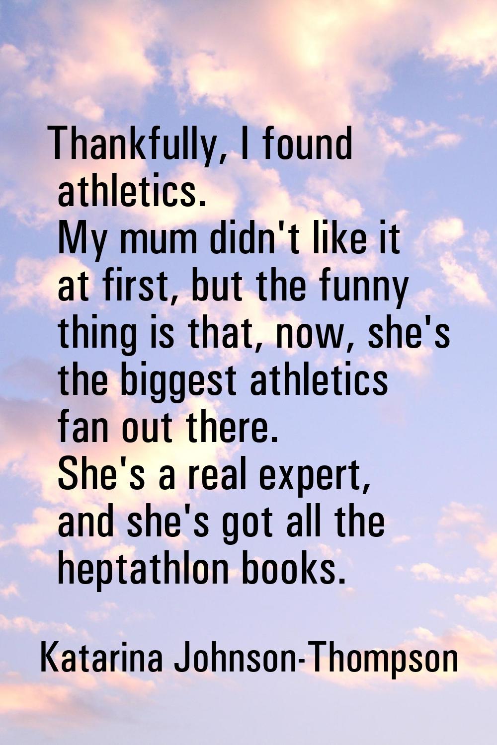 Thankfully, I found athletics. My mum didn't like it at first, but the funny thing is that, now, sh