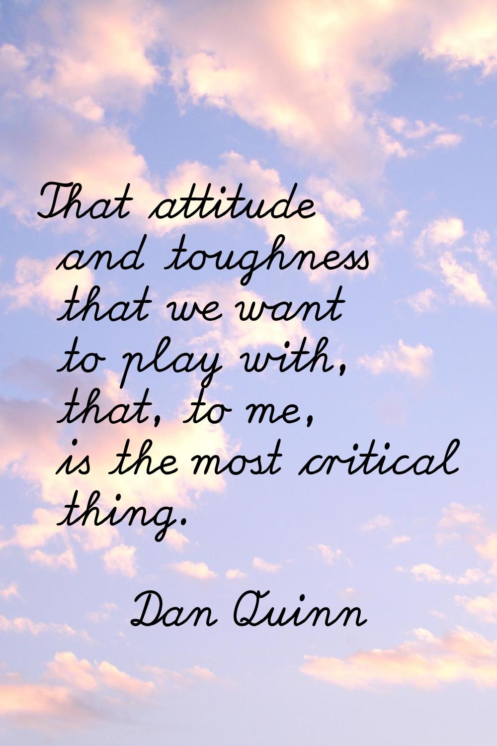 That attitude and toughness that we want to play with, that, to me, is the most critical thing.