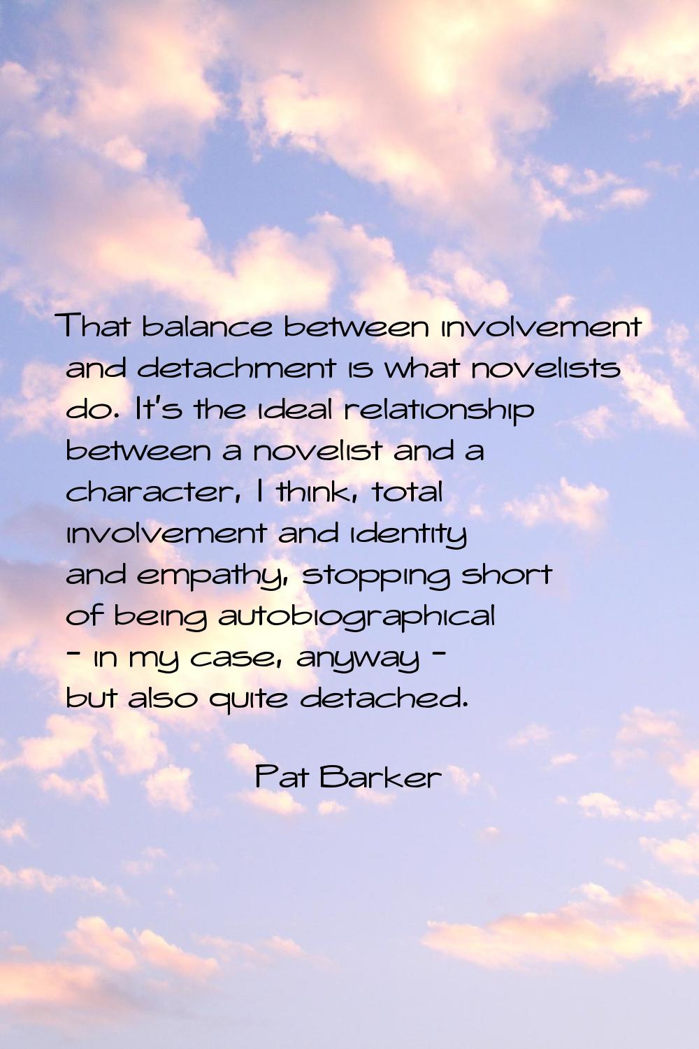 That balance between involvement and detachment is what novelists do. It's the ideal relationship b