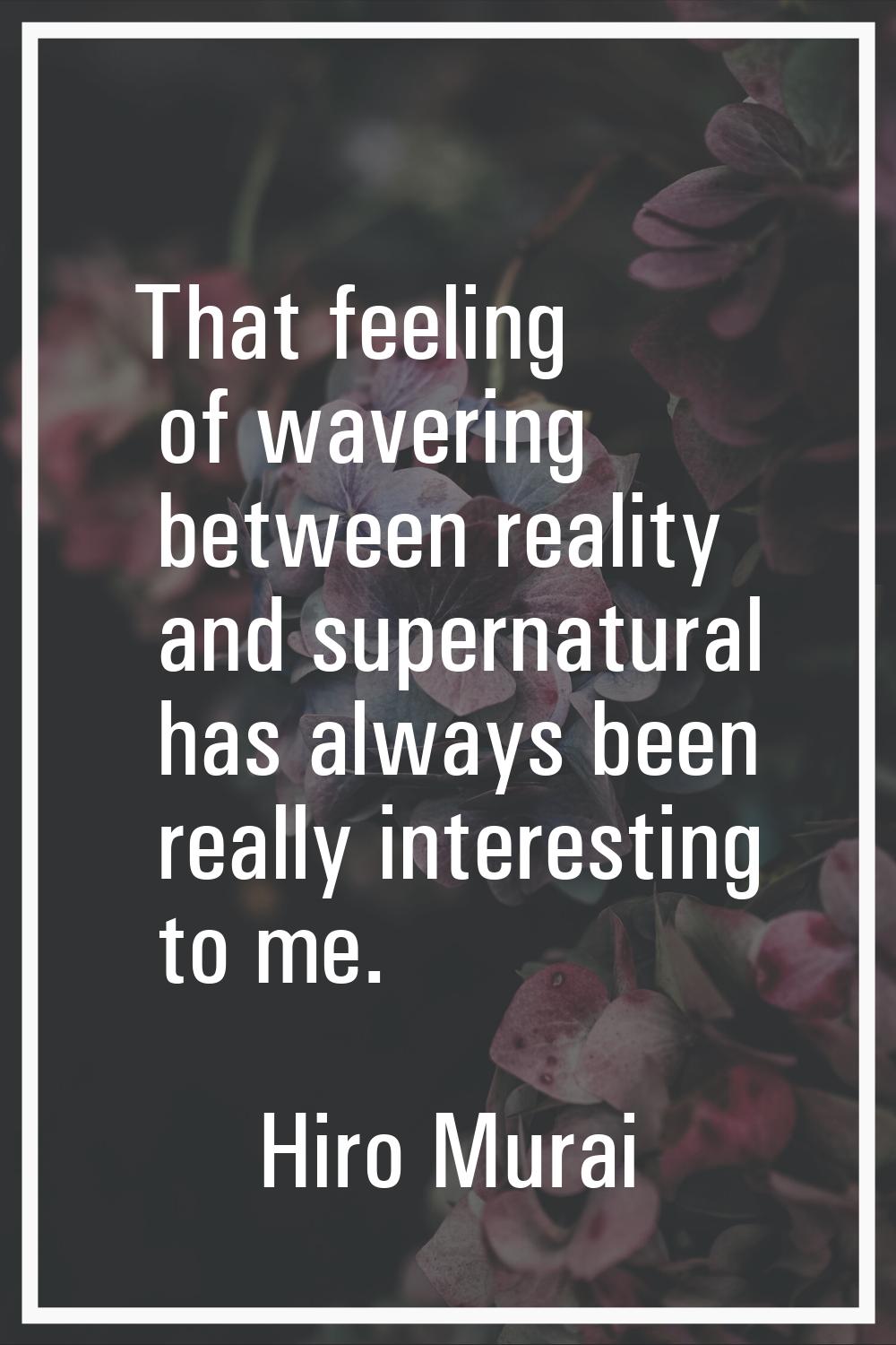 That feeling of wavering between reality and supernatural has always been really interesting to me.