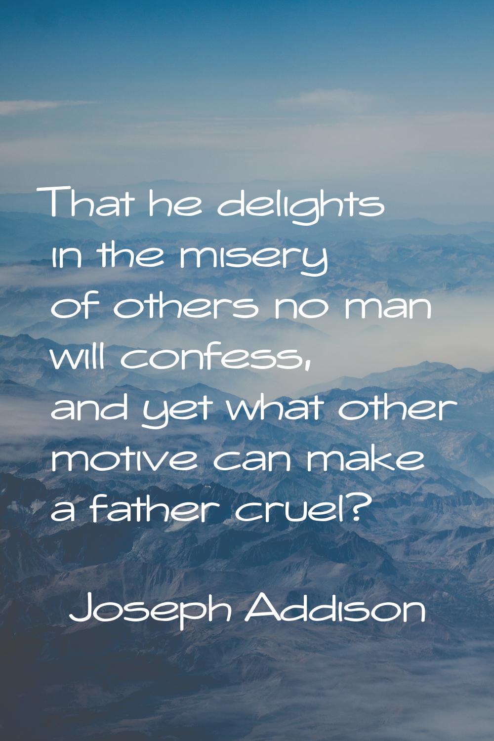 That he delights in the misery of others no man will confess, and yet what other motive can make a 
