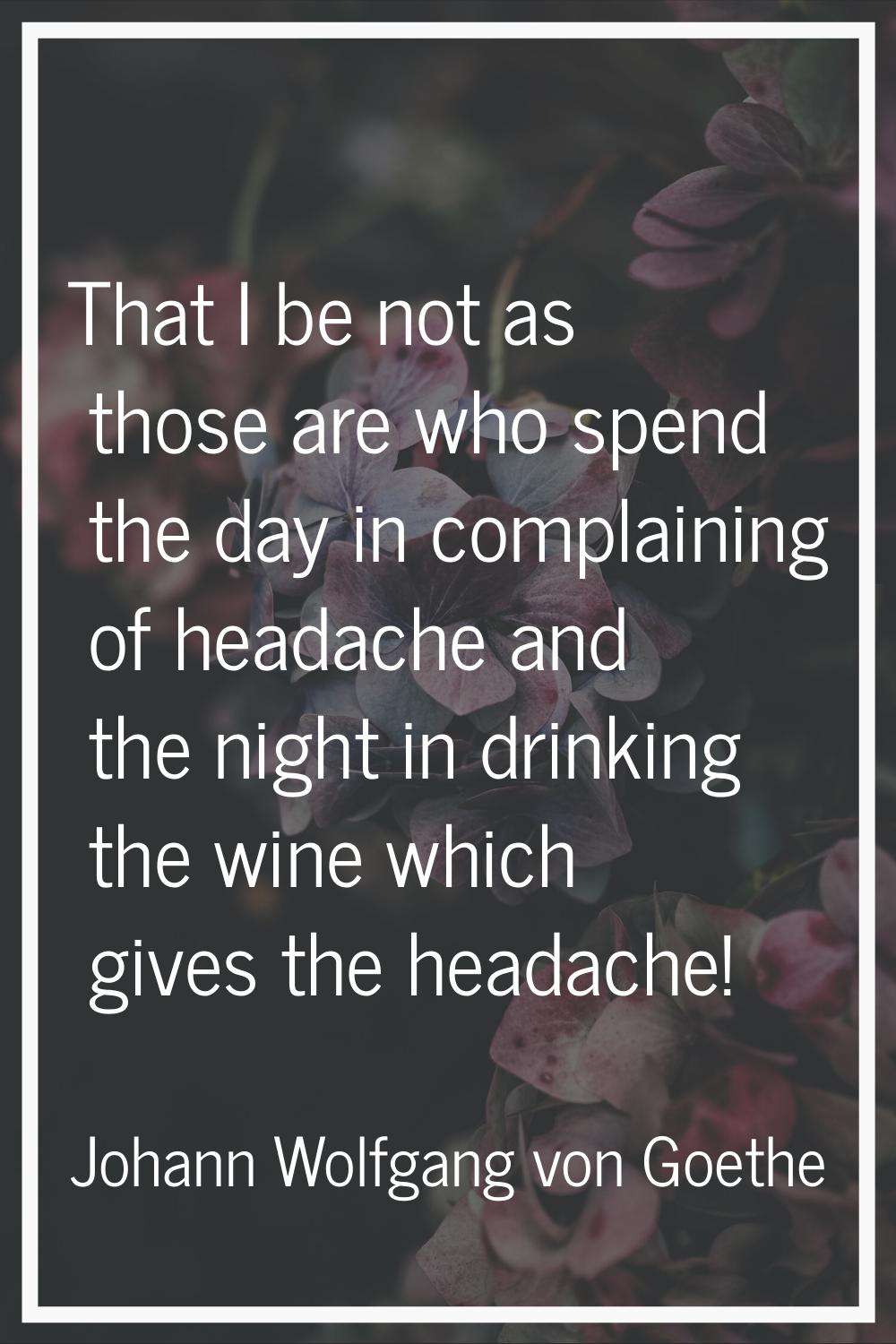 That I be not as those are who spend the day in complaining of headache and the night in drinking t