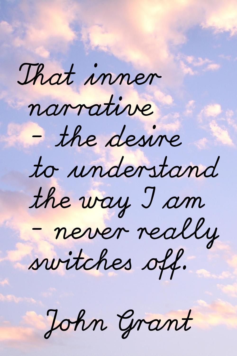 That inner narrative - the desire to understand the way I am - never really switches off.