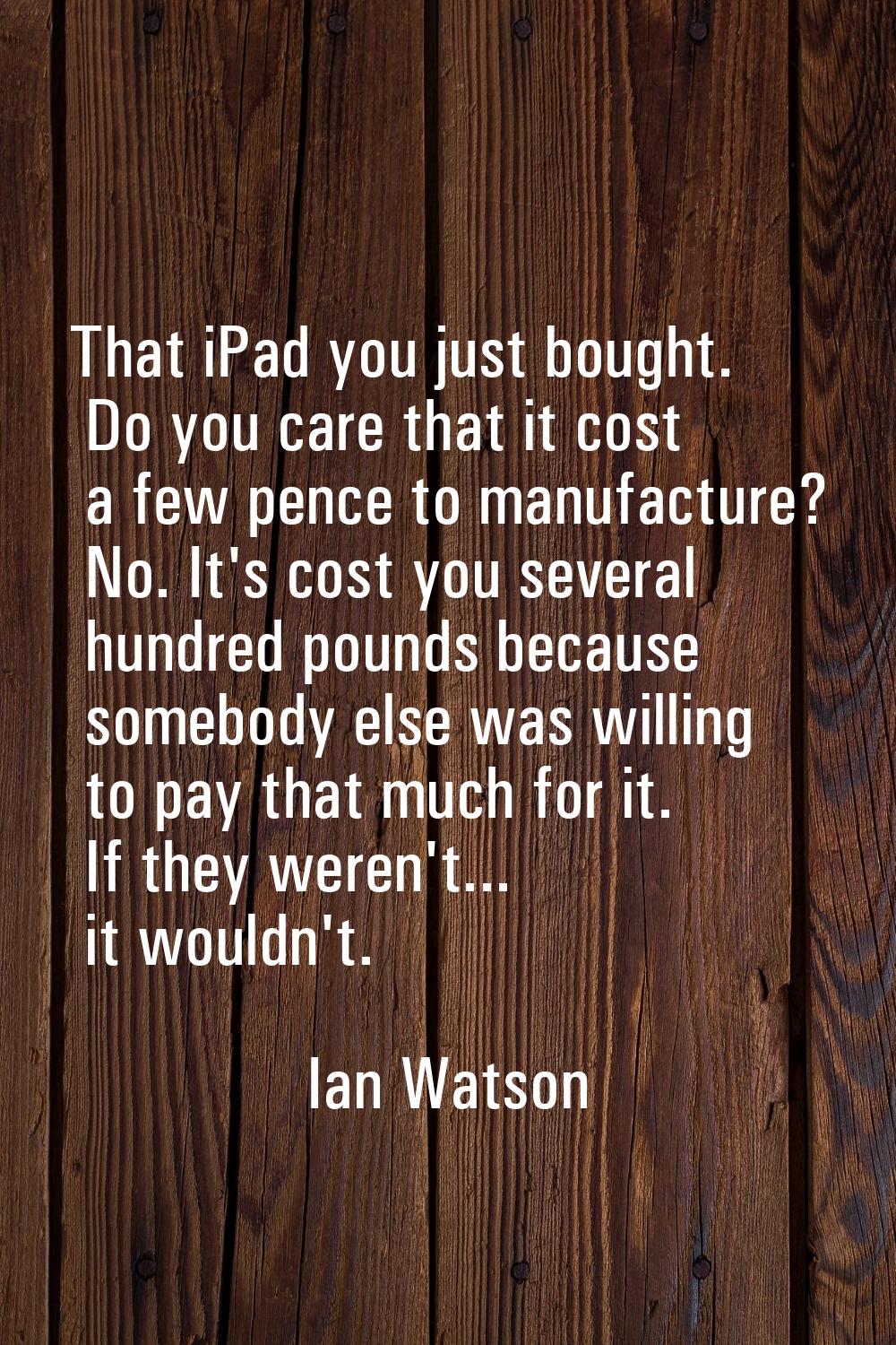 That iPad you just bought. Do you care that it cost a few pence to manufacture? No. It's cost you s