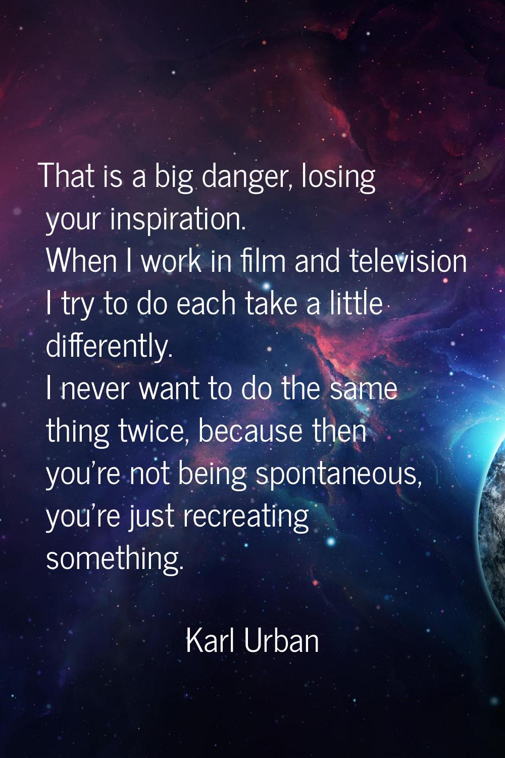 That is a big danger, losing your inspiration. When I work in film and television I try to do each 