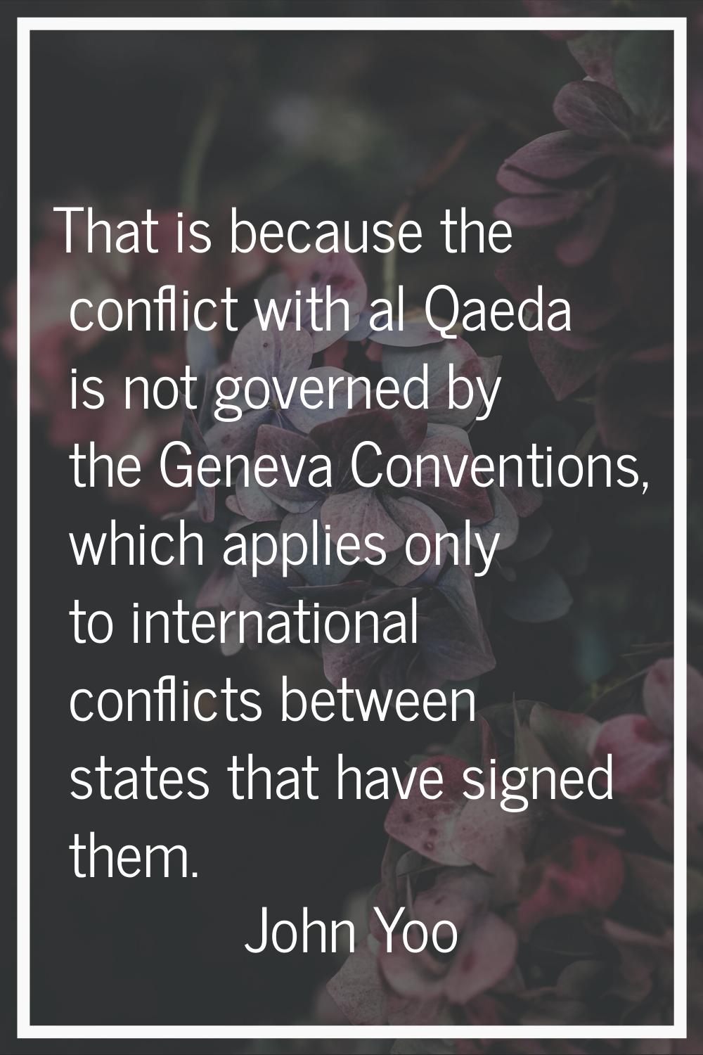 That is because the conflict with al Qaeda is not governed by the Geneva Conventions, which applies