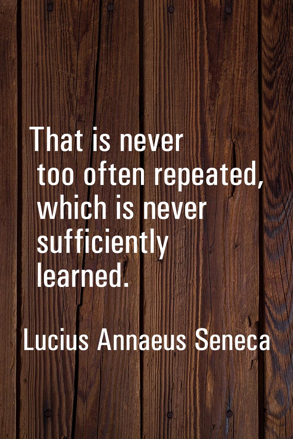 That is never too often repeated, which is never sufficiently learned.