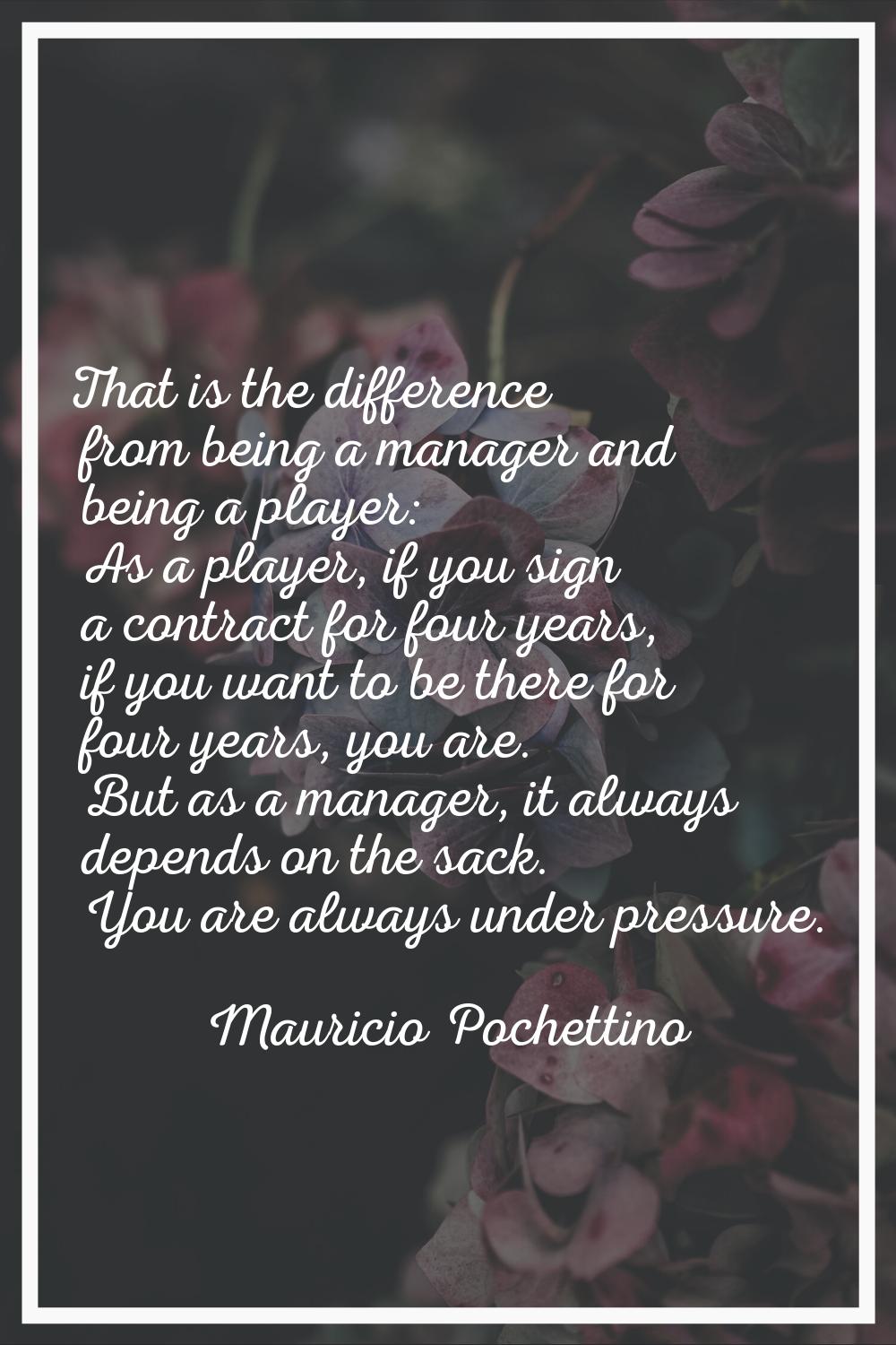 That is the difference from being a manager and being a player: As a player, if you sign a contract