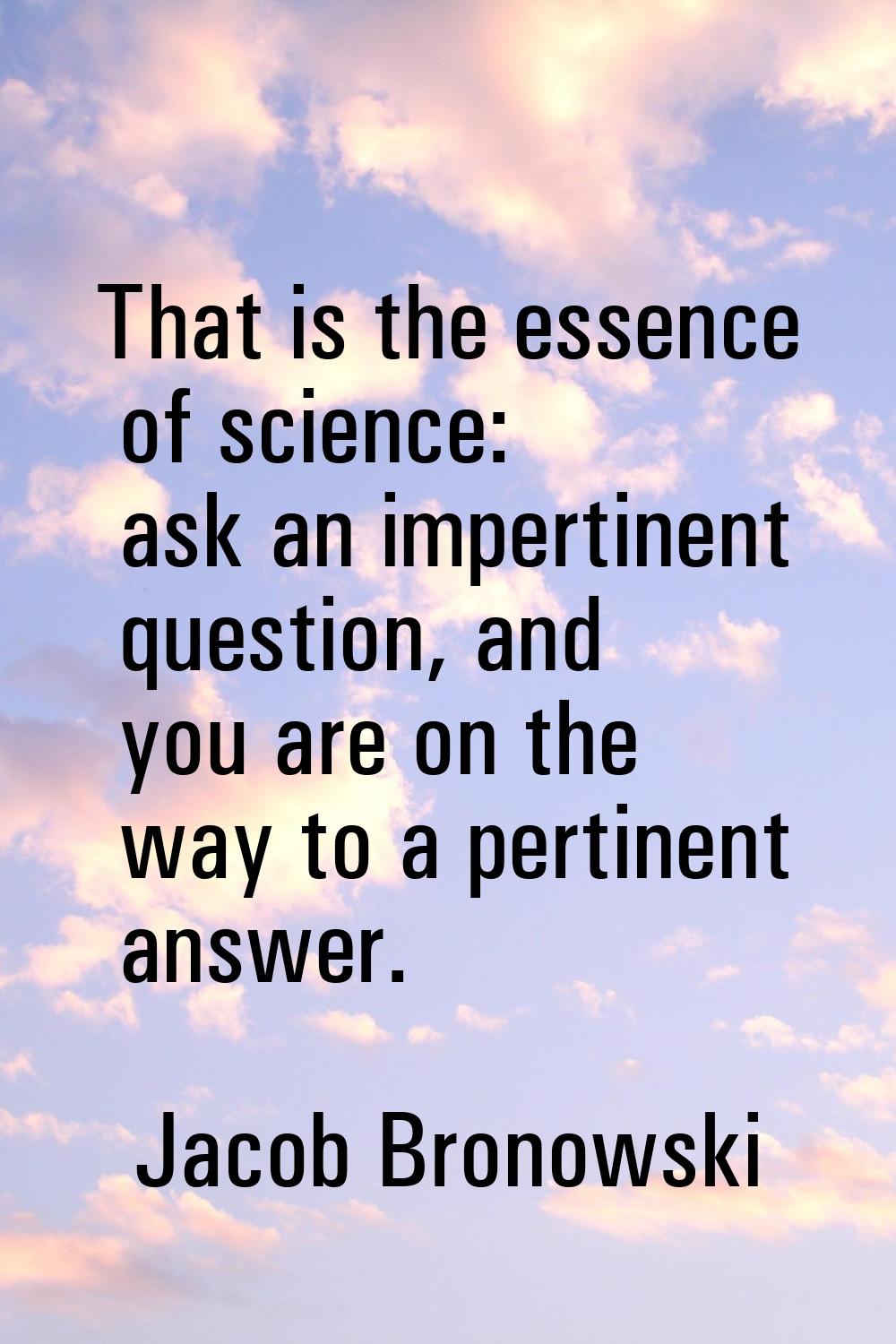 That is the essence of science: ask an impertinent question, and you are on the way to a pertinent 