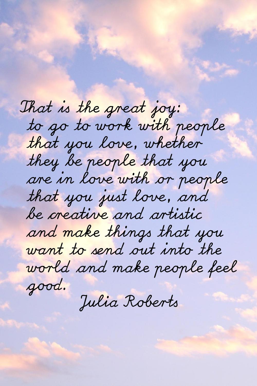 That is the great joy: to go to work with people that you love, whether they be people that you are