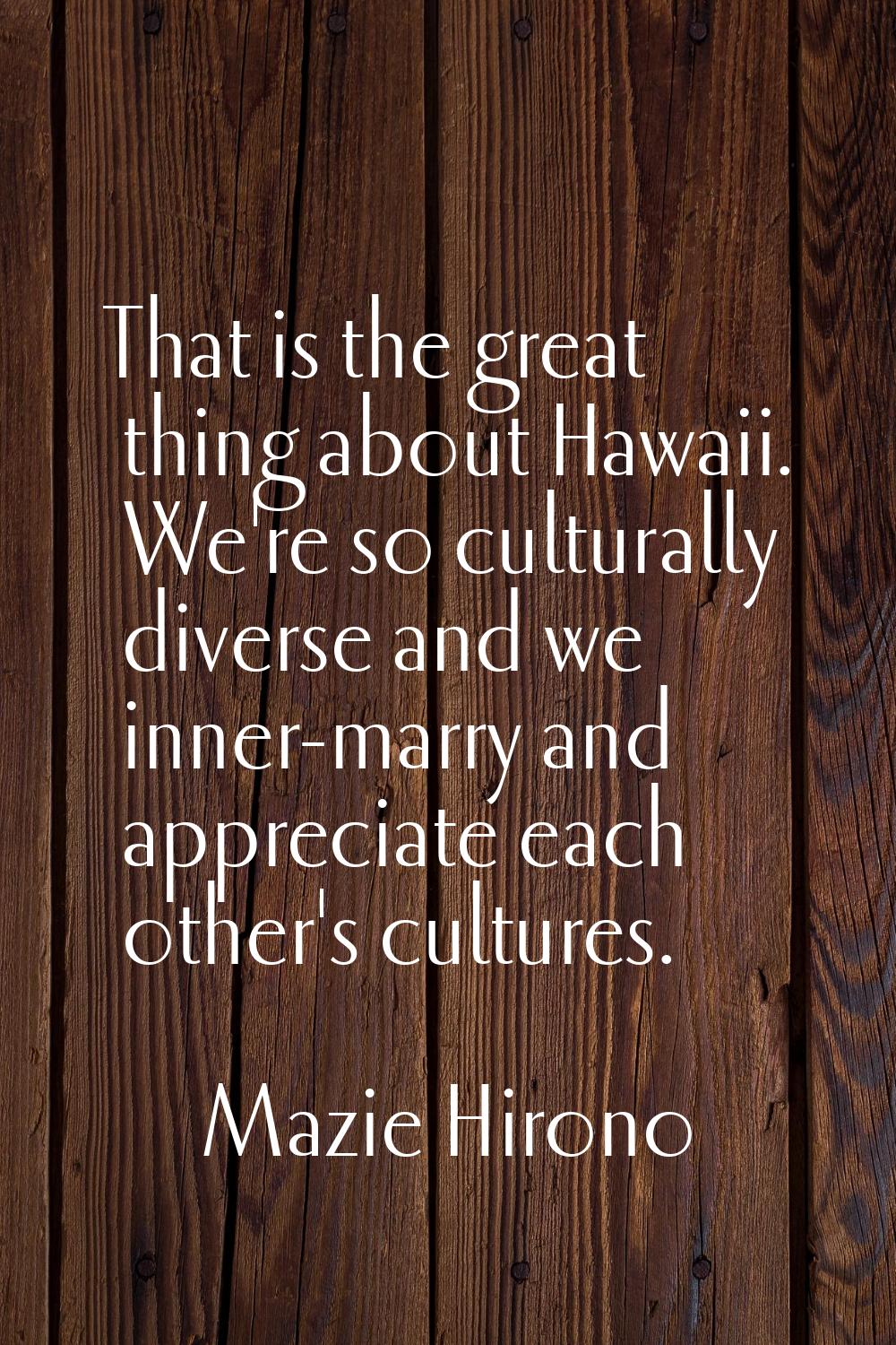 That is the great thing about Hawaii. We're so culturally diverse and we inner-marry and appreciate