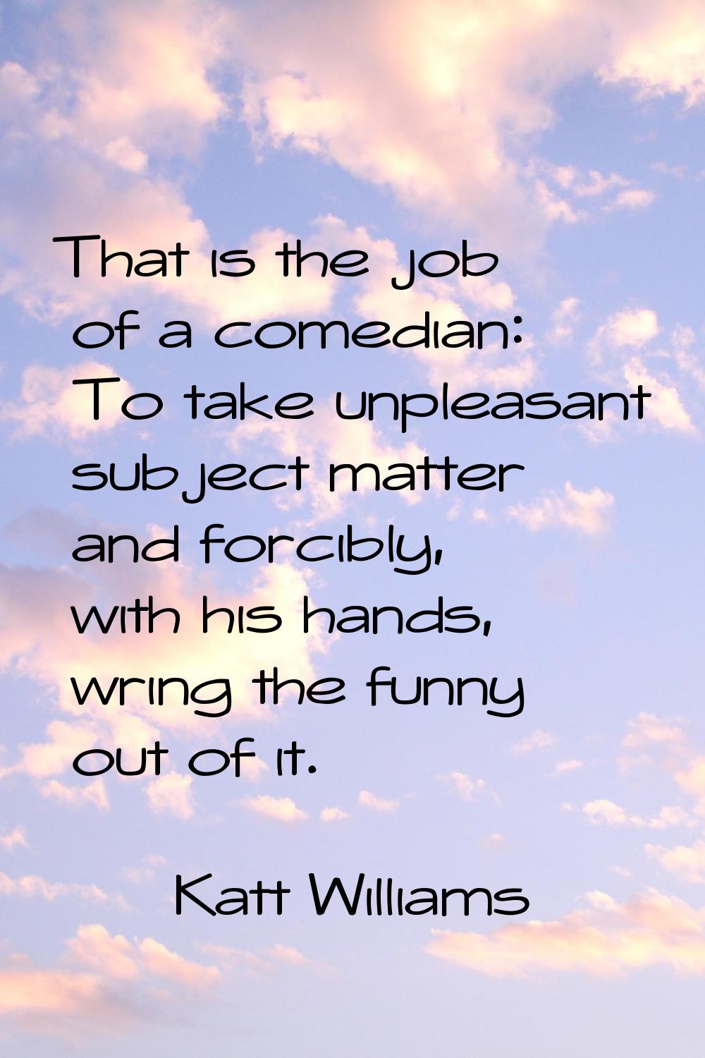 That is the job of a comedian: To take unpleasant subject matter and forcibly, with his hands, wrin