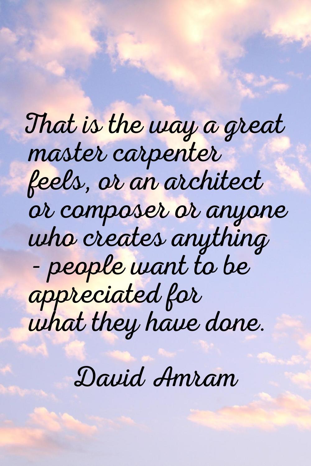 That is the way a great master carpenter feels, or an architect or composer or anyone who creates a