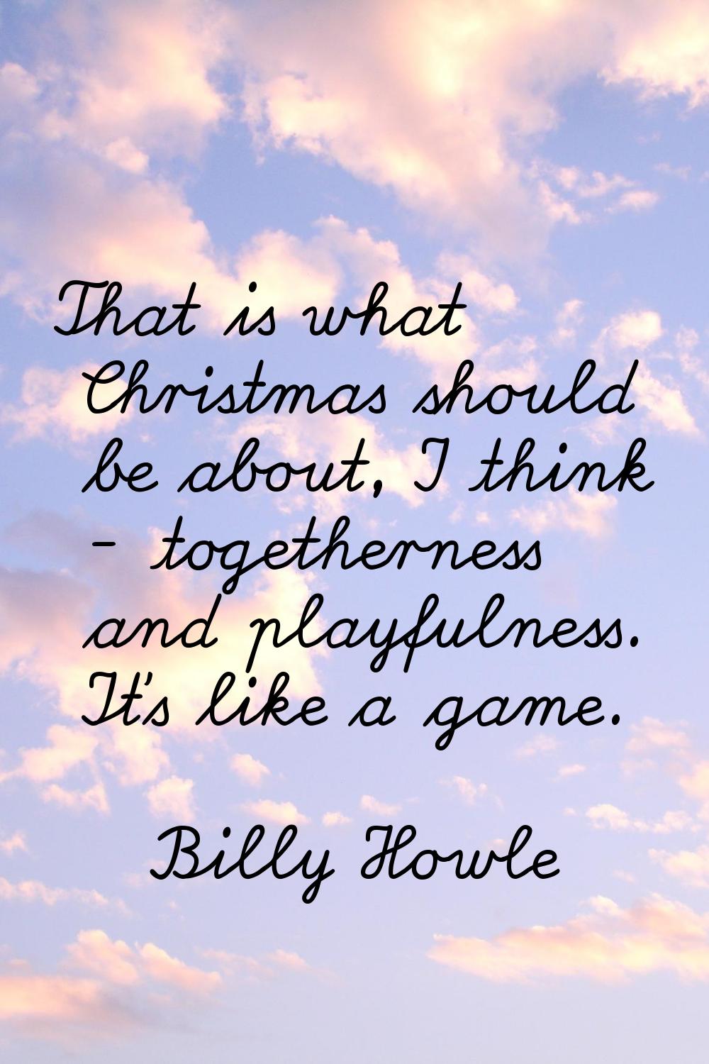 That is what Christmas should be about, I think - togetherness and playfulness. It's like a game.