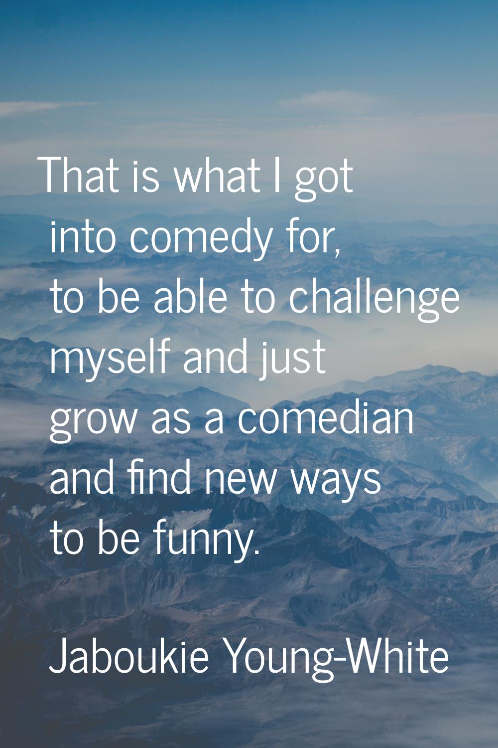 That is what I got into comedy for, to be able to challenge myself and just grow as a comedian and 
